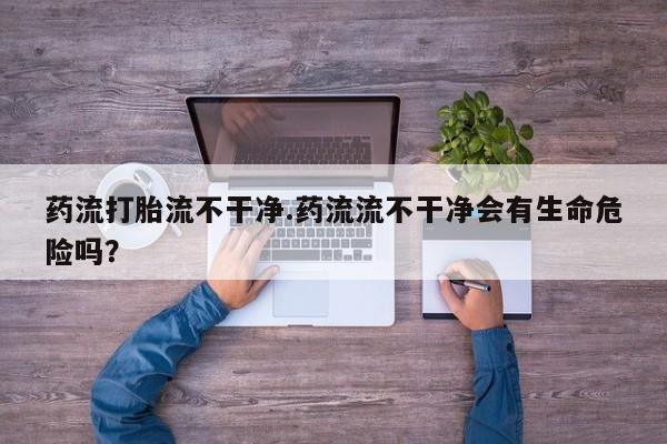 私人打胎药微信，药流打胎流不干净.药流流不干净会有生命危险吗？