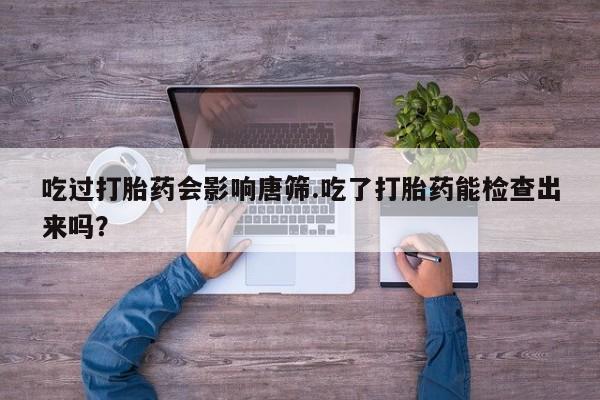 私人打胎药微信，吃过打胎药会影响唐筛.吃了打胎药能检查出来吗？
