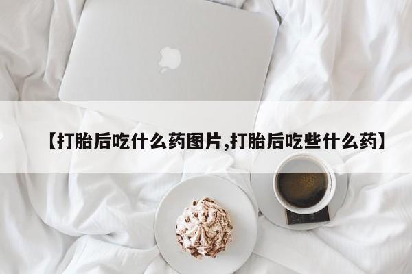 私人打胎药微信，【打胎后吃什么药图片,打胎后吃些什么药】