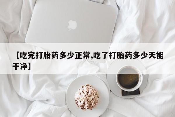 私人打胎药微信，【吃完打胎药多少正常,吃了打胎药多少天能干净】