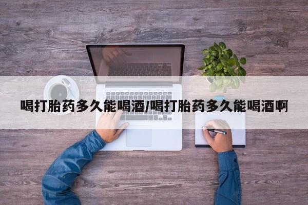 私人打胎药微信，喝打胎药多久能喝酒/喝打胎药多久能喝酒啊