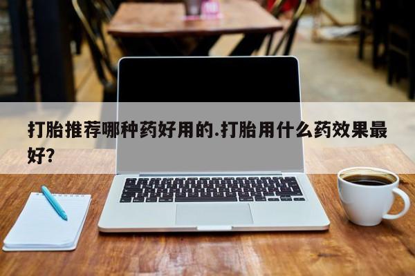 私人打胎药微信，打胎推荐哪种药好用的.打胎用什么药效果最好？