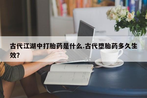 私人打胎药微信，古代江湖中打胎药是什么.古代堕胎药多久生效？