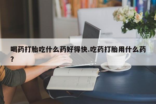 私人打胎药微信，喝药打胎吃什么药好得快.吃药打胎用什么药？