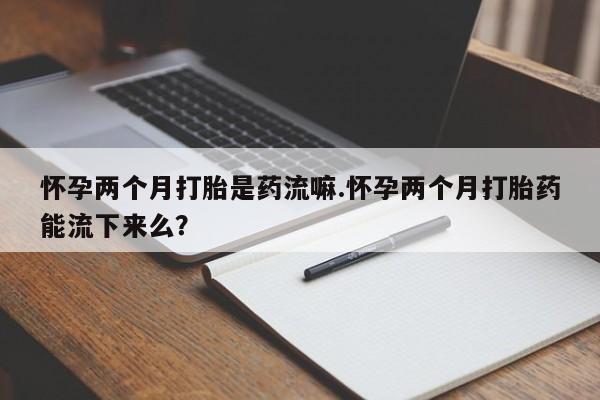 私人打胎药微信，怀孕两个月打胎是药流嘛.怀孕两个月打胎药能流下来么？