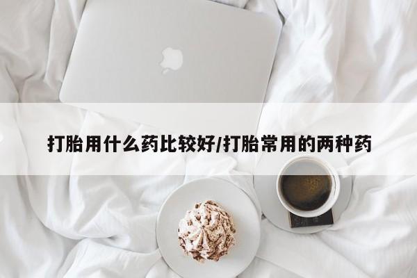 私人打胎药微信，打胎用什么药比较好/打胎常用的两种药
