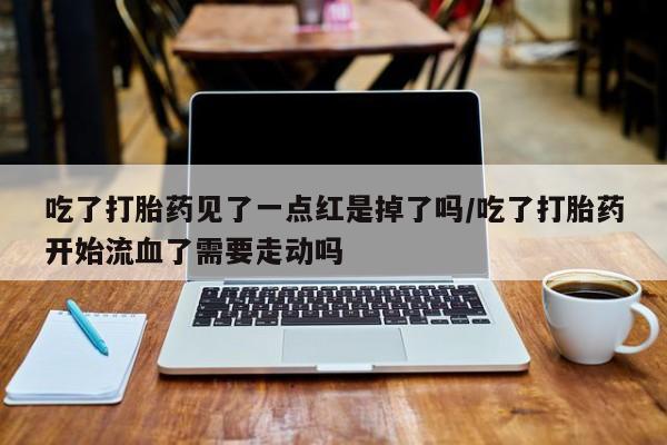 私人打胎药微信，吃了打胎药见了一点红是掉了吗/吃了打胎药开始流血了需要走动吗
