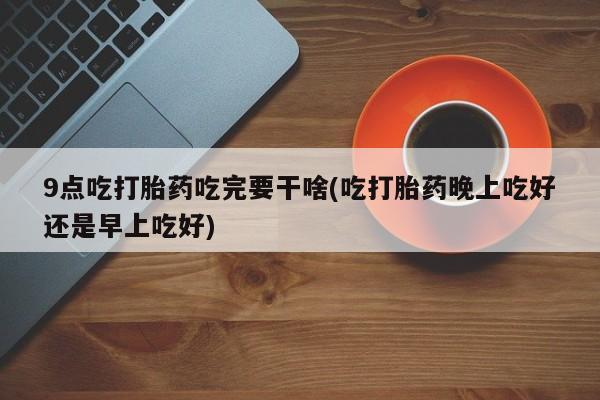 私人打胎药微信，9点吃打胎药吃完要干啥(吃打胎药晚上吃好还是早上吃好)