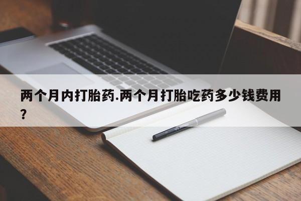 私人打胎药微信，两个月内打胎药.两个月打胎吃药多少钱费用？