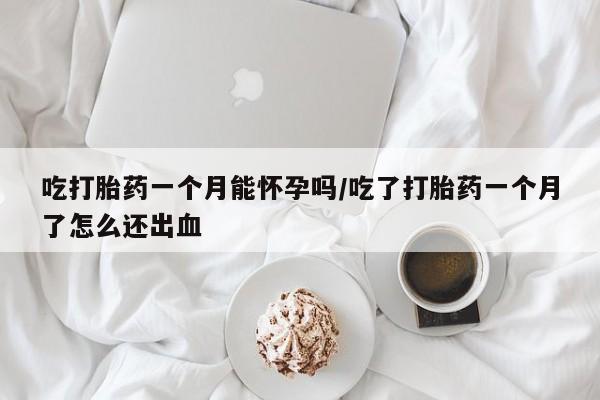 私人打胎药微信，吃打胎药一个月能怀孕吗/吃了打胎药一个月了怎么还出血